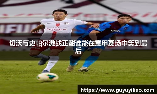 xc体育切沃与史帕尔激战正酣谁能在意甲赛场中笑到最后